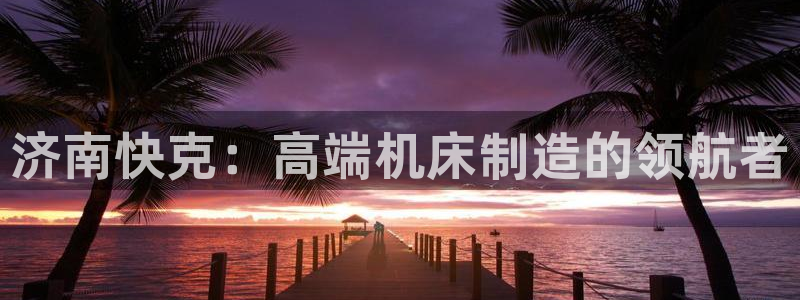 天辰a娱乐:济南快克:高端机床制造的领航者