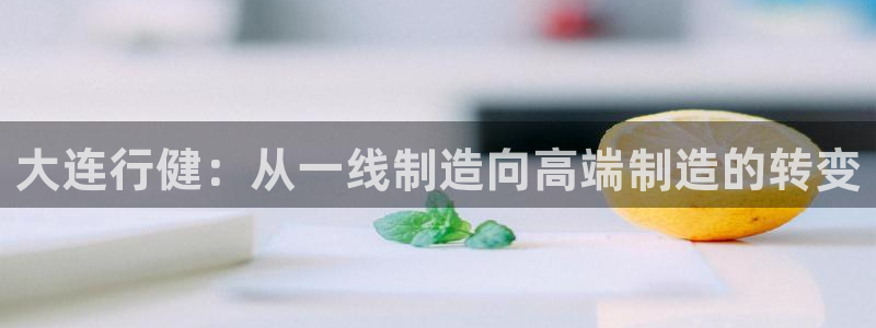 天辰娱乐解封:大连行健:从一线制造向高端制造的转变